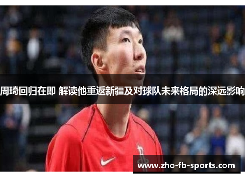 周琦回归在即 解读他重返新疆及对球队未来格局的深远影响