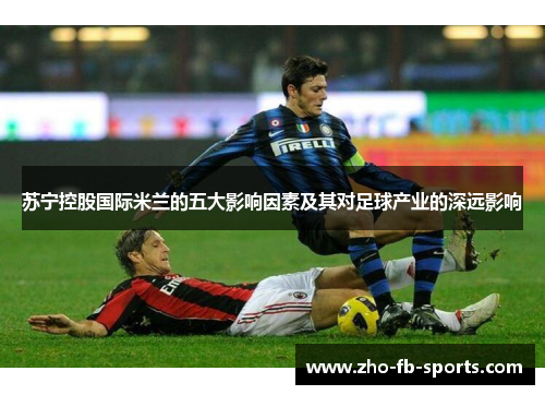 苏宁控股国际米兰的五大影响因素及其对足球产业的深远影响 苏宁控股国际米兰的五大影响因素及其对足球产业的深远影响