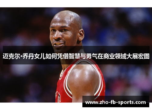 迈克尔·乔丹女儿如何凭借智慧与勇气在商业领域大展宏图