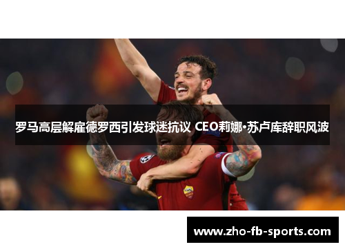 罗马高层解雇德罗西引发球迷抗议 CEO莉娜·苏卢库辞职风波 罗马高层解雇德罗西引发球迷抗议 CEO莉娜·苏卢库辞职风波