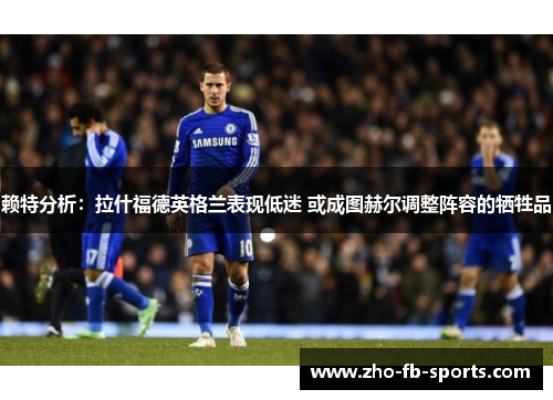 赖特分析：拉什福德英格兰表现低迷 或成图赫尔调整阵容的牺牲品